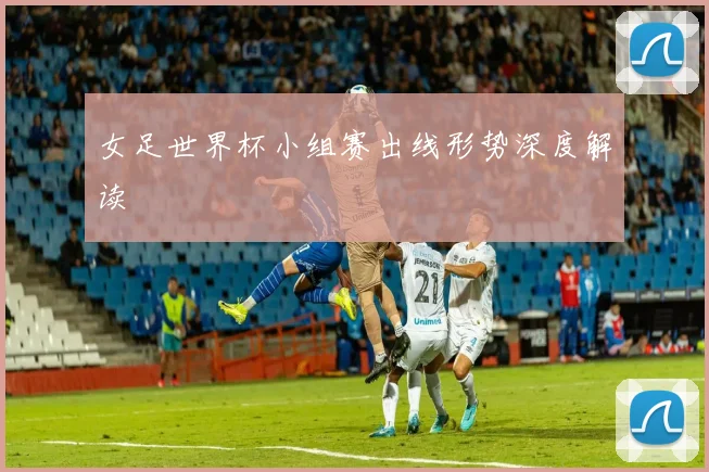 女足世界杯小组赛出线形势深度解读
