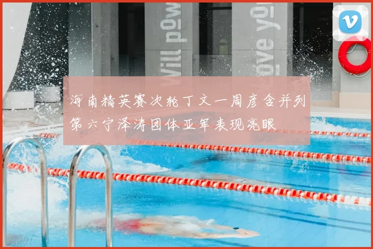 海南精英赛次轮丁文一周彦含并列第六宁泽涛团体亚军表现亮眼