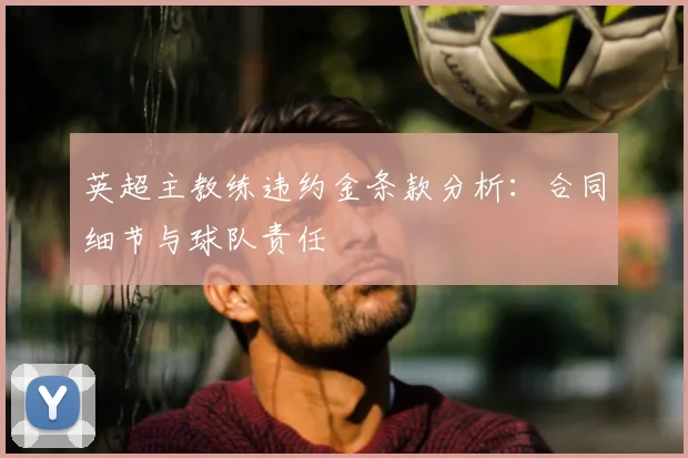 英超主教练违约金条款分析：合同细节与球队责任