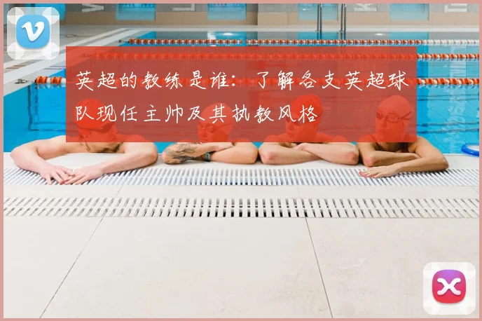 英超的教练是谁：了解各支英超球队现任主帅及其执教风格