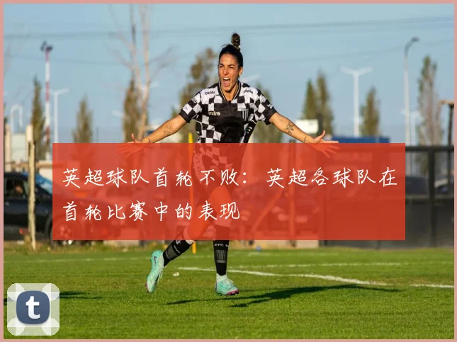 英超球队首轮不败：英超各球队在首轮比赛中的表现