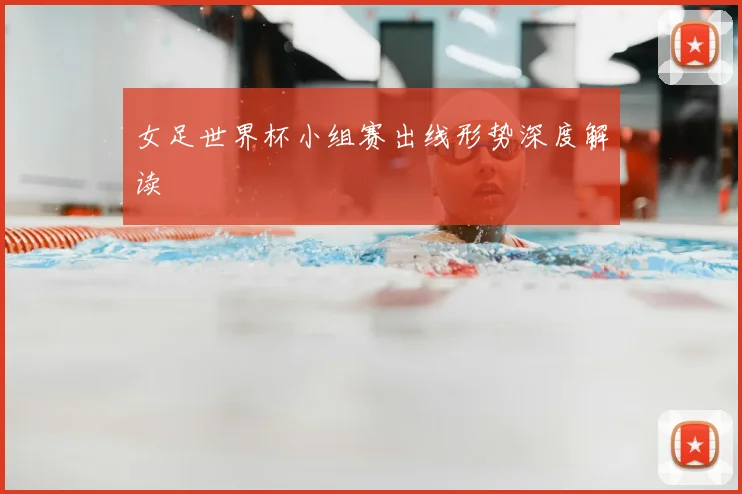 女足世界杯小组赛出线形势深度解读